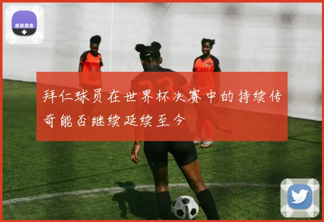 拜仁球员在世界杯决赛中的持续传奇能否继续延续至今