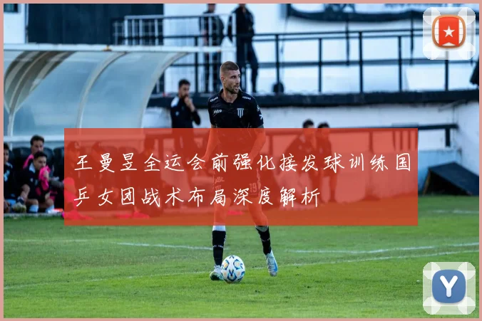 王曼昱全运会前强化接发球训练国乒女团战术布局深度解析