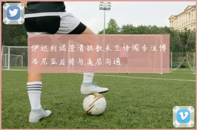 伊达利诺澄清执教米兰传闻专注博洛尼亚后将与高层沟通
