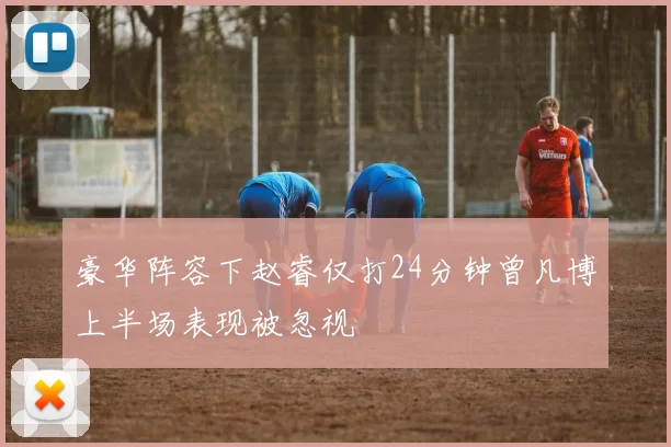豪华阵容下赵睿仅打24分钟曾凡博上半场表现被忽视