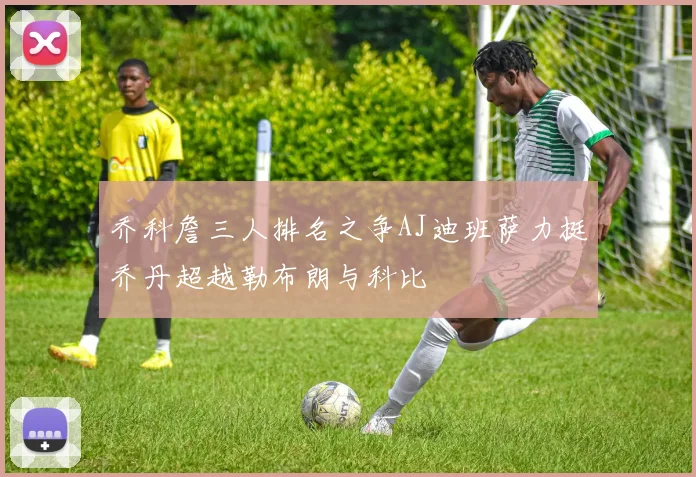 乔科詹三人排名之争AJ迪班萨力挺乔丹超越勒布朗与科比