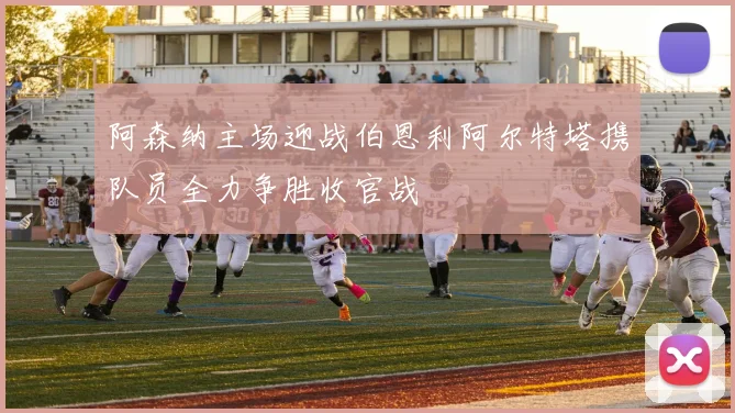 阿森纳主场迎战伯恩利阿尔特塔携队员全力争胜收官战