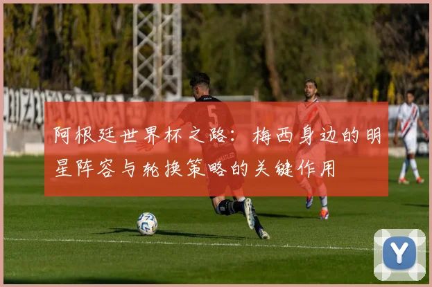 阿根廷世界杯之路：梅西身边的明星阵容与轮换策略的关键作用