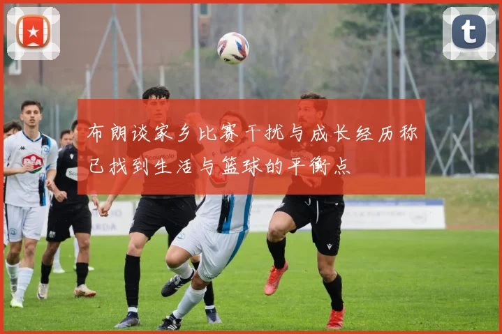 布朗谈家乡比赛干扰与成长经历称已找到生活与篮球的平衡点