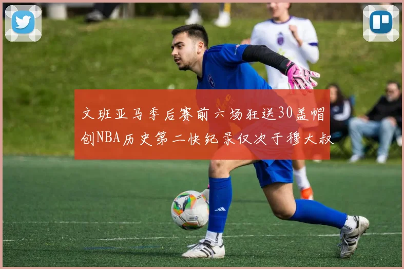 文班亚马季后赛前六场狂送30盖帽创NBA历史第二快纪录仅次于穆大叔的五场表现