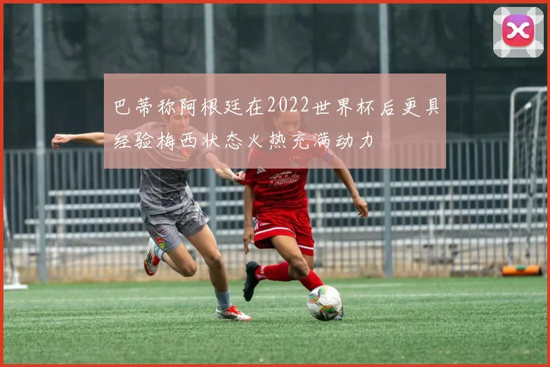 巴蒂称阿根廷在2022世界杯后更具经验梅西状态火热充满动力