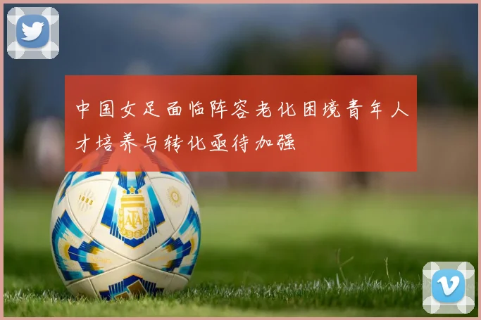 中国女足面临阵容老化困境青年人才培养与转化亟待加强