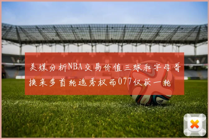 美媒分析NBA交易价值三球和字母哥换来多首轮选秀权而077仅获一轮