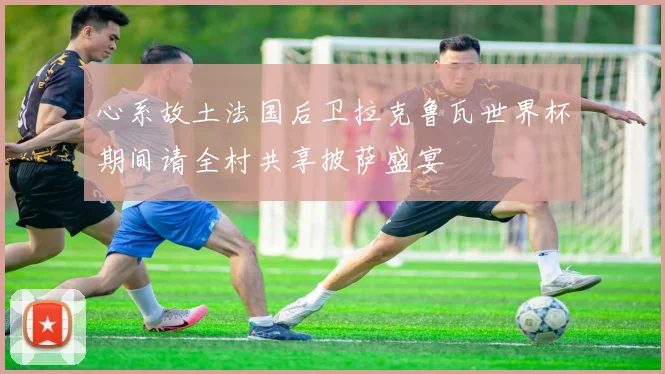 心系故土法国后卫拉克鲁瓦世界杯期间请全村共享披萨盛宴