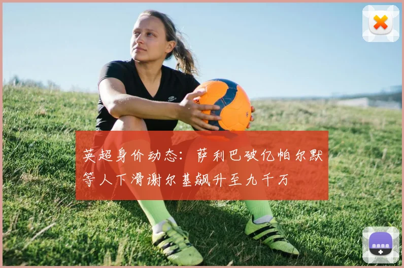 英超身价动态：萨利巴破亿帕尔默等人下滑谢尔基飙升至九千万
