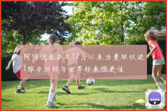 阿玛德自去年12月以来为曼联仅进1球非洲杯与世界杯表现更佳