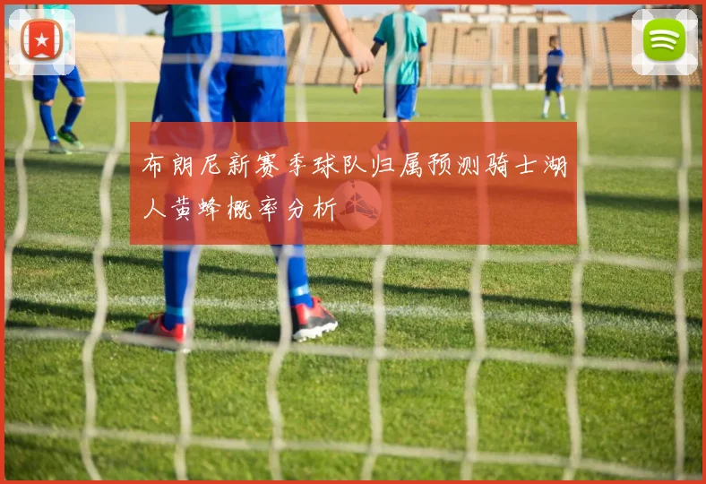 布朗尼新赛季球队归属预测骑士湖人黄蜂概率分析