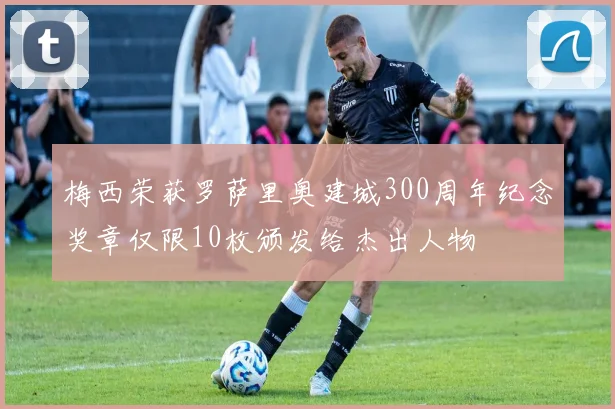 梅西荣获罗萨里奥建城300周年纪念奖章仅限10枚颁发给杰出人物