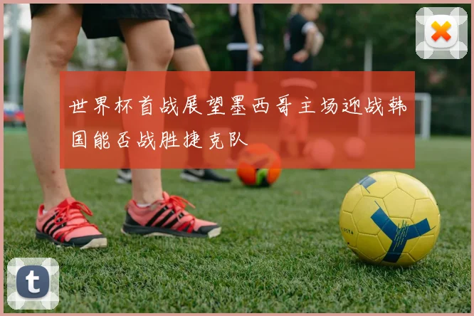世界杯首战展望墨西哥主场迎战韩国能否战胜捷克队