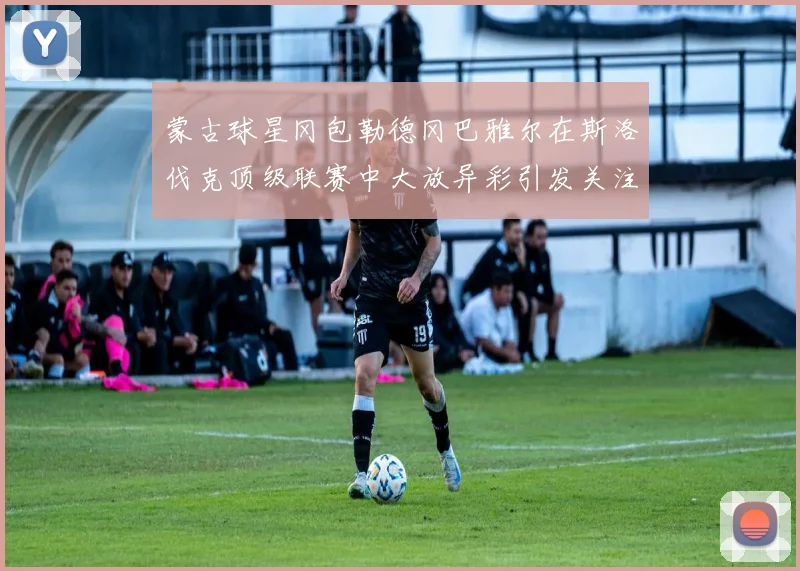 蒙古球星冈包勒德冈巴雅尔在斯洛伐克顶级联赛中大放异彩引发关注